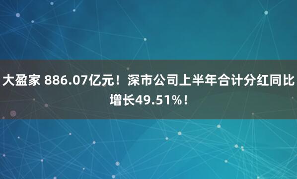 大盈家 886.07亿元！深市公司上半年合计分红同比增长49.51%！