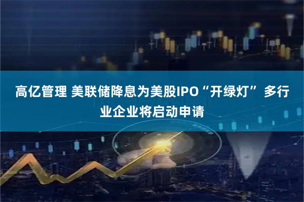高亿管理 美联储降息为美股IPO“开绿灯” 多行业企业将启动申请