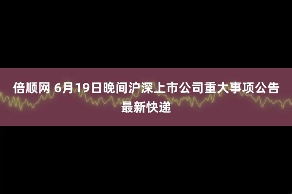 倍顺网 6月19日晚间沪深上市公司重大事项公告最新快递