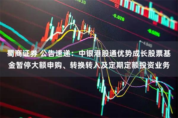 蜀商证券 公告速递：中银港股通优势成长股票基金暂停大额申购、转换转入及定期定额投资业务