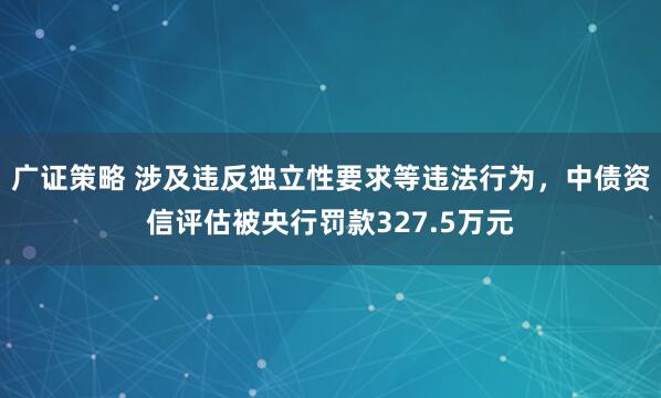 广证策略 涉及违反独立性要求等违法行为，中债资信评估被央行罚款327.5万元
