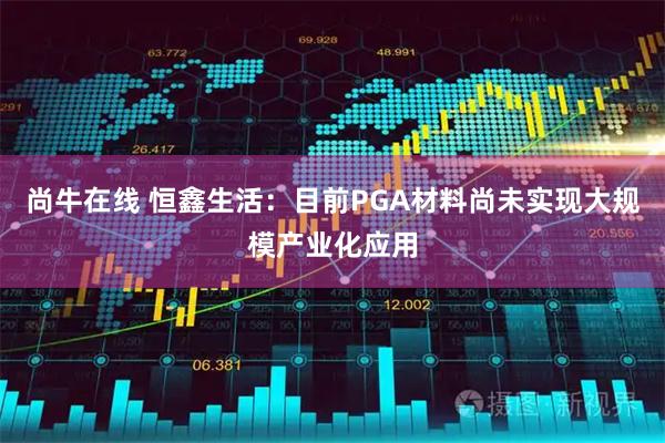 尚牛在线 恒鑫生活：目前PGA材料尚未实现大规模产业化应用