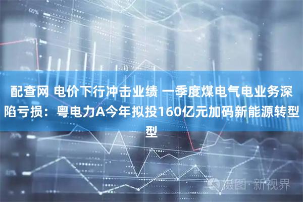 配查网 电价下行冲击业绩 一季度煤电气电业务深陷亏损：粤电力A今年拟投160亿元加码新能源转型