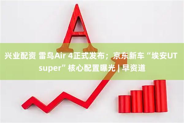 兴业配资 雷鸟Air 4正式发布；京东新车“埃安UT super”核心配置曝光 | 早资道