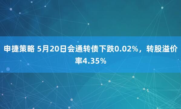 申捷策略 5月20日会通转债下跌0.02%，转股溢价率4.35%
