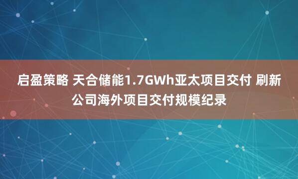 启盈策略 天合储能1.7GWh亚太项目交付 刷新公司海外项目交付规模纪录