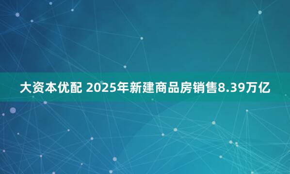 大资本优配 2025年新建商品房销售8.39万亿