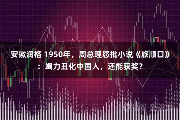 安徽润格 1950年,周总理怒批小说《旅顺口》:竭力丑化中国人,还能获奖?