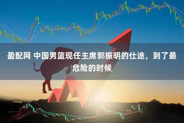 盈配网 中国男篮现任主席郭振明的仕途，到了最危险的时候