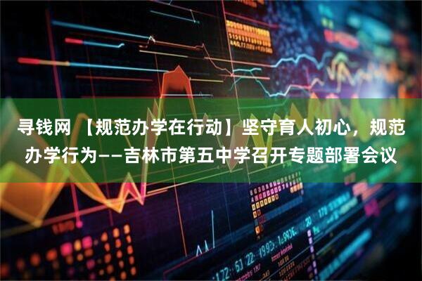 寻钱网 【规范办学在行动】坚守育人初心，规范办学行为——吉林市第五中学召开专题部署会议
