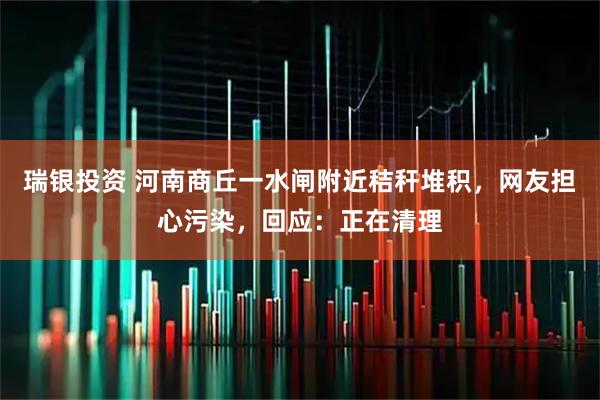 瑞银投资 河南商丘一水闸附近秸秆堆积,网友担心污染,回应:正在清理