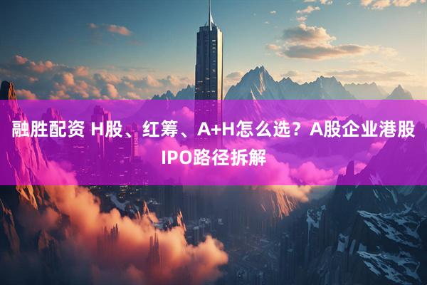 融胜配资 H股、红筹、A+H怎么选？A股企业港股IPO路径拆解