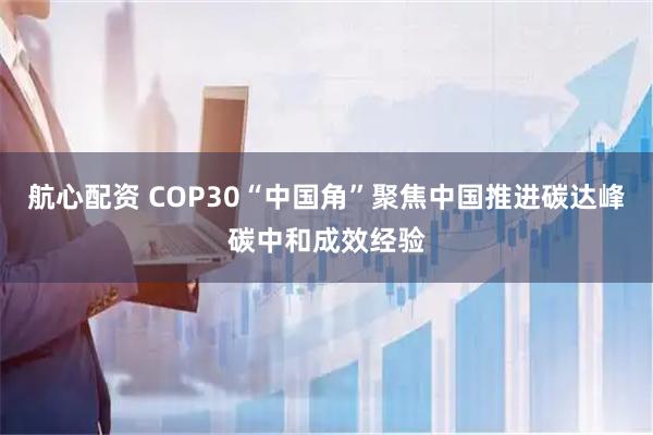 航心配资 COP30“中国角”聚焦中国推进碳达峰碳中和成效经验