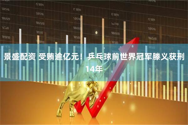 景盛配资 受贿逾亿元!乒乓球前世界冠军滕义获刑14年