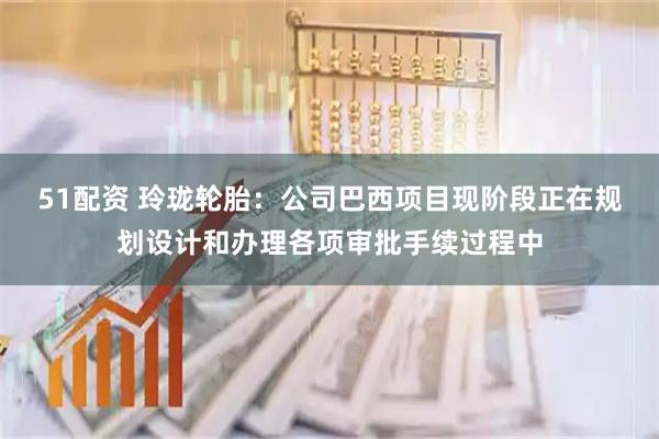 51配资 玲珑轮胎:公司巴西项目现阶段正在规划设计和办理各项审批手续过程中