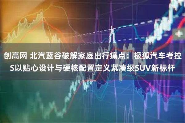 创高网 北汽蓝谷破解家庭出行痛点：极狐汽车考拉S以贴心设计与硬核配置定义紧凑级SUV新标杆