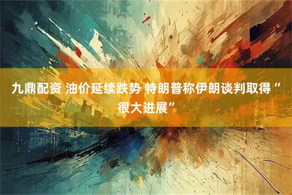 九鼎配资 油价延续跌势 特朗普称伊朗谈判取得“很大进展”
