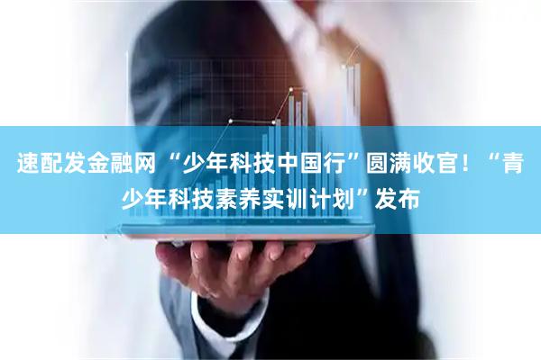速配发金融网 “少年科技中国行”圆满收官！“青少年科技素养实训计划”发布