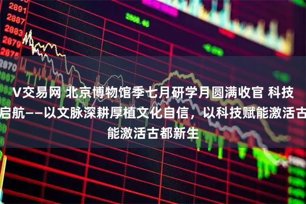 V交易网 北京博物馆季七月研学月圆满收官 科技月接续启航——以文脉深耕厚植文化自信，以科技赋能激活古都新生