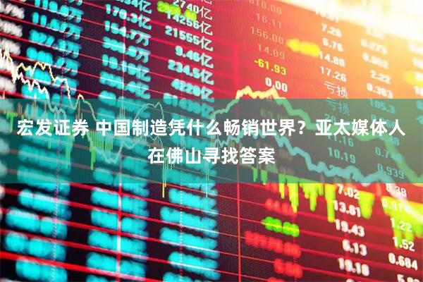 宏发证券 中国制造凭什么畅销世界？亚太媒体人在佛山寻找答案